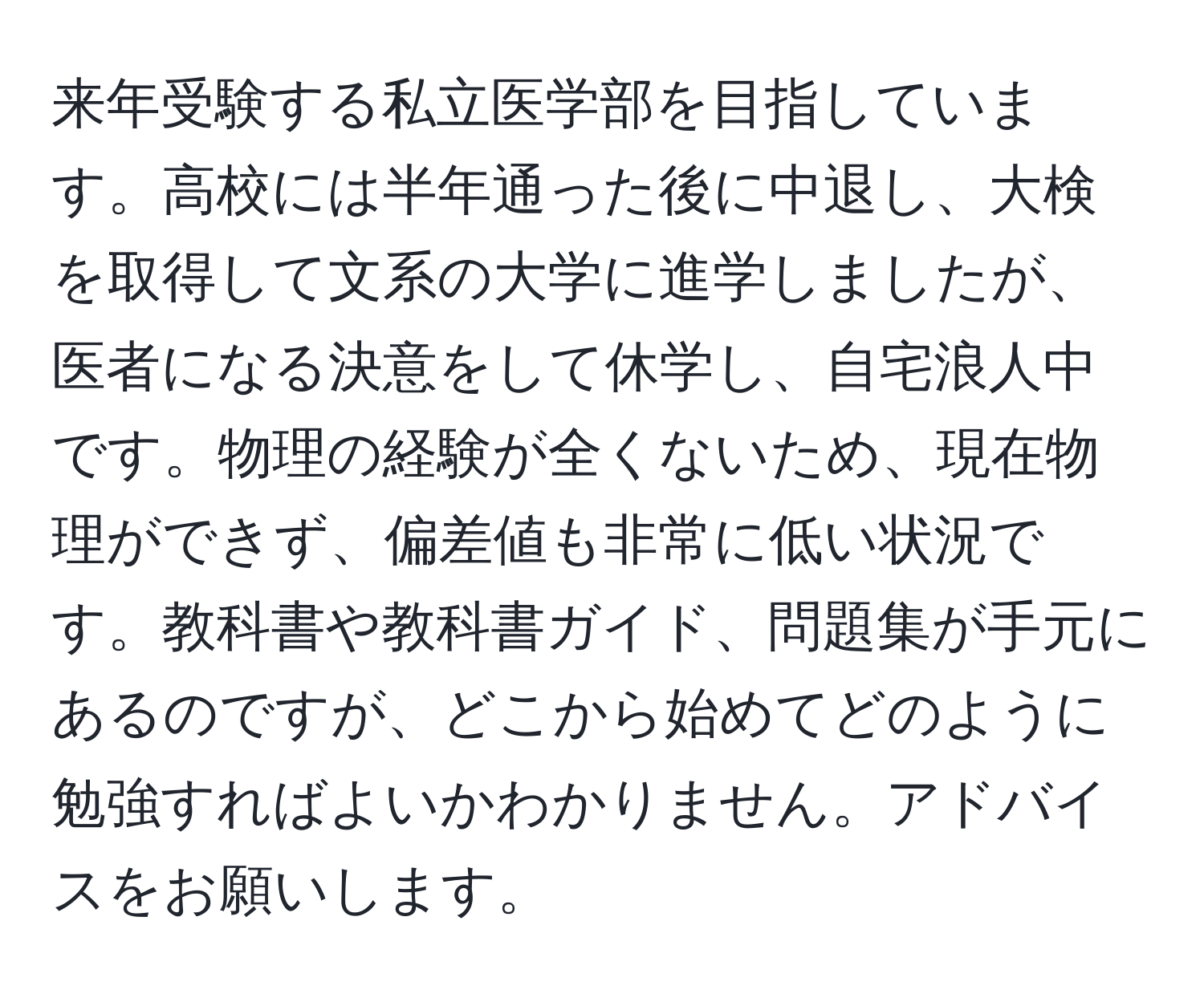 来年受験する私立医学部を目指しています。高校には半年通った後に中退し、大検を取得して文系の大学に進学しましたが、医者になる決意をして休学し、自宅浪人中です。物理の経験が全くないため、現在物理ができず、偏差値も非常に低い状況です。教科書や教科書ガイド、問題集が手元にあるのですが、どこから始めてどのように勉強すればよいかわかりません。アドバイスをお願いします。