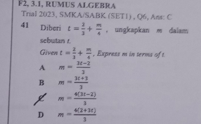 F2, 3.1, RUMUS ALGEBRA
Trial 2023, SMKA/SABK (SET1) , Q6, Ans: C
41 Diberi t= 2/3 + m/4  ， ungkapkan m dalam
sebutan t.
Given t= 2/3 + m/4  , Express m in terms of t
A m= (3t-2)/3 
B m= (3t+3)/3 
m= (4(3t-2))/3 
D m= (4(2+3t))/3 