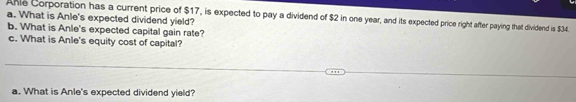 Anle Corporation has a current price of $17, is expected to pay a dividend of $2 in one year, and its expected price right after paying that dividend is $34. 
a. What is Anle's expected dividend yield? 
b. What is Anle's expected capital gain rate? 
c. What is Anle's equity cost of capital? 
a. What is Anle's expected dividend yield?