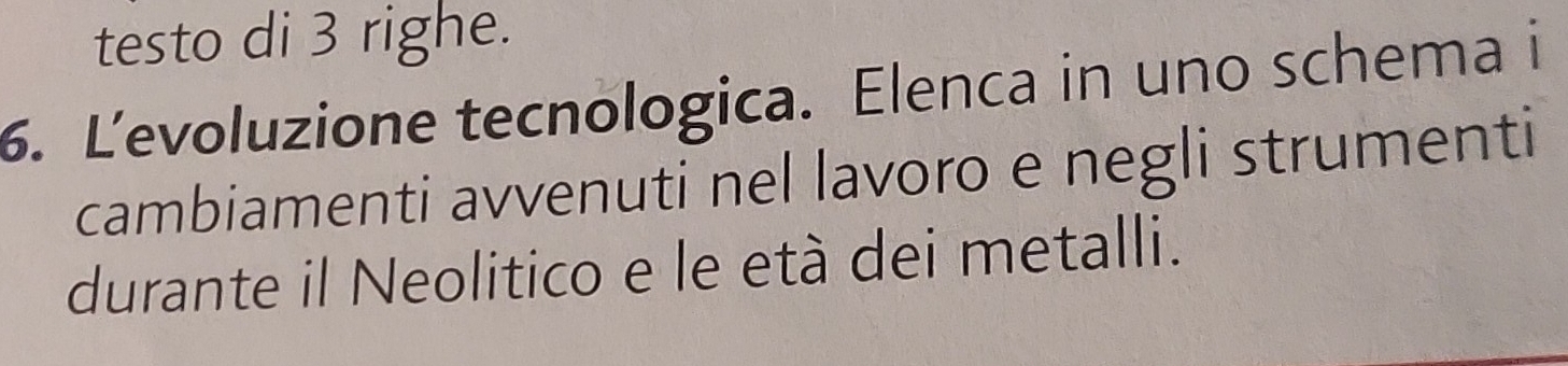 testo di 3 righe. 
6. Levoluzione tecnologica. Elenca in uno schema i 
cambiamenti avvenuti nel lavoro e negli strumenti 
durante il Neolitico e le età dei metalli.