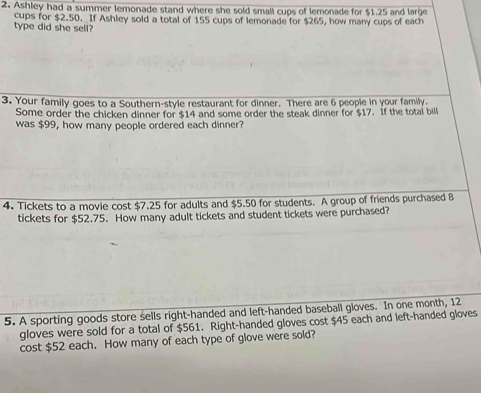 Ashley had a summer lemonade stand where she sold small cups of lemonade for $1.25 and large 
cups for $2.50. If Ashley sold a total of 155 cups of lemonade for $265, how many cups of each 
type did she sell? 
3. Your family goes to a Southern-style restaurant for dinner. There are 6 people in your family. 
Some order the chicken dinner for $14 and some order the steak dinner for $17. If the total bill 
was $99, how many people ordered each dinner? 
4. Tickets to a movie cost $7.25 for adults and $5.50 for students. A group of friends purchased 8
tickets for $52.75. How many adult tickets and student tickets were purchased? 
5. A sporting goods store sells right-handed and left-handed baseball gloves. In one month, 12
gloves were sold for a total of $561. Right-handed gloves cost $45 each and left-handed gloves 
cost $52 each. How many of each type of glove were sold?