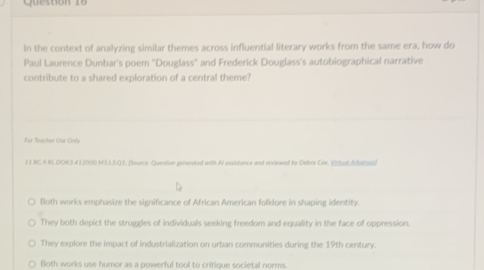 In the context of analyzing similar themes across influential literary works from the same era, how do
Paul Laurence Dunbar's poem "Douglass" and Frederick Douglass's autobiographical narrative
contribute to a shared exploration of a central theme?
For Teacher Use Only
11.RC.9.RL DOK3 412000.M5L3.Q1; [Source: Question generated with Al assistance and reviewed by Debra Cox. Vctual Arkansas]
Both works emphasize the significance of African American folklore in shaping identity.
They both depict the struggles of individuals seeking freedom and equality in the face of oppression.
They explore the impact of industrialization on urban communities during the 19th century.
Both works use huror as a powerful tool to critique societal norms.