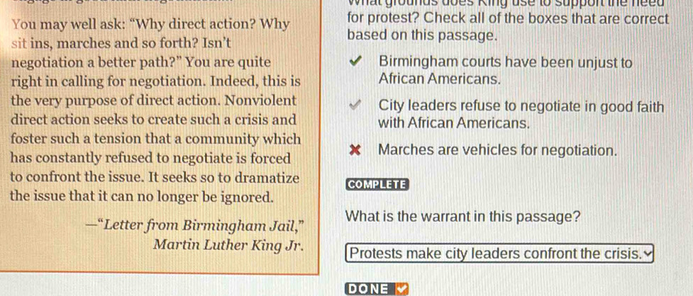 what grounds does King use to support the need 
You may well ask: “Why direct action? Why for protest? Check all of the boxes that are correct
sit ins, marches and so forth? Isn’t
based on this passage.
negotiation a better path?” You are quite Birmingham courts have been unjust to
right in calling for negotiation. Indeed, this is African Americans.
the very purpose of direct action. Nonviolent City leaders refuse to negotiate in good faith
direct action seeks to create such a crisis and with African Americans.
foster such a tension that a community which
has constantly refused to negotiate is forced
Marches are vehicles for negotiation.
to confront the issue. It seeks so to dramatize COMPLETE
the issue that it can no longer be ignored.
—“Letter from Birmingham Jail,” What is the warrant in this passage?
Martin Luther King Jr. Protests make city leaders confront the crisis.
DONE