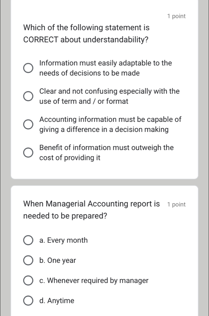 Which of the following statement is
CORRECT about understandability?
Information must easily adaptable to the
needs of decisions to be made
Clear and not confusing especially with the
use of term and / or format
Accounting information must be capable of
giving a difference in a decision making
Benefit of information must outweigh the
cost of providing it
When Managerial Accounting report is 1 point
needed to be prepared?
a. Every month
b. One year
c. Whenever required by manager
d. Anytime