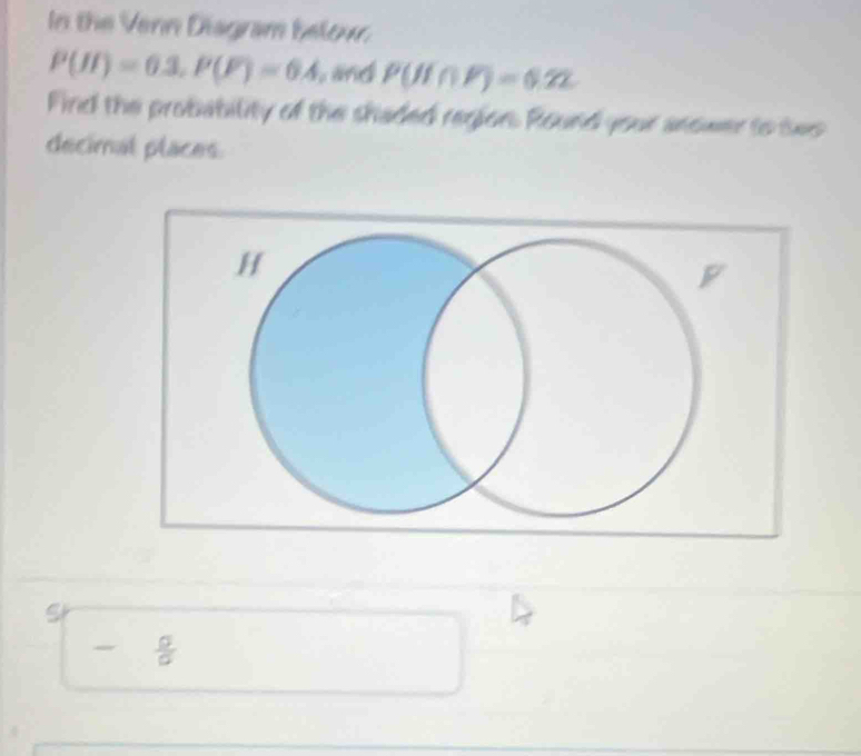 In the Venn Disgram below
P(H)=0.3, P(F)=6.4 and P(H∩ F)=0.22
Find the probability of the shaded region. Round your anower to twe 
decimal places 
S
- a/a 