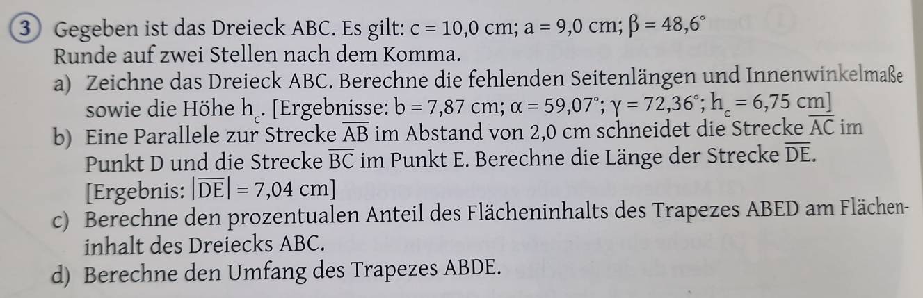 ③ Gegeben ist das Dreieck ABC. Es gilt: c=10,0cm; a=9,0cm; beta =48,6°
Runde auf zwei Stellen nach dem Komma. 
a) Zeichne das Dreieck ABC. Berechne die fehlenden Seitenlängen und Innenwinkelmaße 
sowie die Höhe h₂. [Ergebnisse: b=7,87cm; alpha =59,07°; gamma =72,36°; h_c=6,75cm]
b) Eine Parallele zur Strecke overline AB im Abstand von 2,0 cm schneidet die Strecke overline AC im 
Punkt D und die Strecke overline BC im Punkt E. Berechne die Länge der Strecke overline DE. 
[Ergebnis: |overline DE|=7,04cm]
c) Berechne den prozentualen Anteil des Flächeninhalts des Trapezes ABED am Flächen- 
inhalt des Dreiecks ABC. 
d) Berechne den Umfang des Trapezes ABDE.