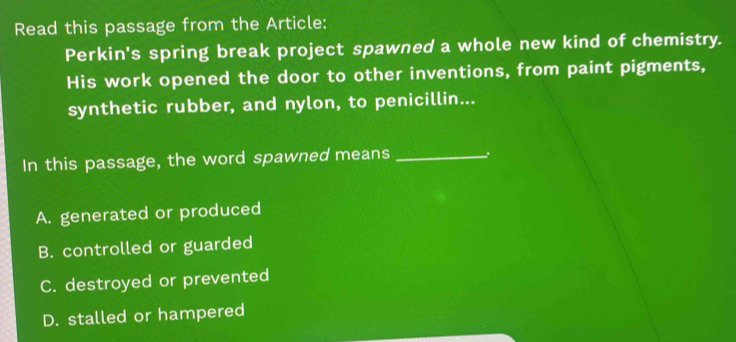 Read this passage from the Article:
Perkin's spring break project spawned a whole new kind of chemistry.
His work opened the door to other inventions, from paint pigments,
synthetic rubber, and nylon, to penicillin...
In this passage, the word spawned means _3
A. generated or produced
B. controlled or guarded
C. destroyed or prevented
D. stalled or hampered