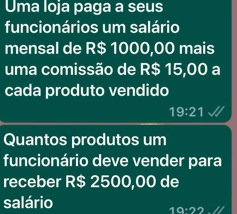 Uma loja paga a seus 
funcionários um salário 
mensal de R$ 1000,00 mais 
uma comissão de R$ 15,00 a 
cada produto vendido
19:21
Quantos produtos um 
funcionário deve vender para 
receber R$ 2500,00 de 
salário
19:2 2