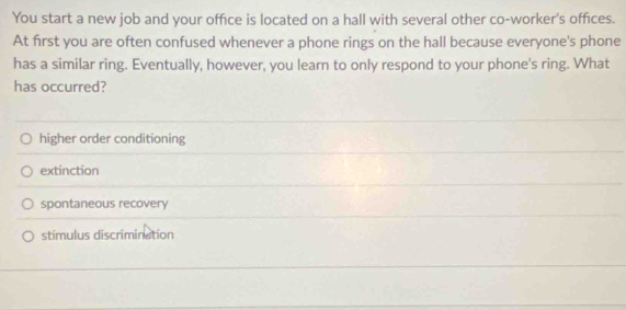 You start a new job and your office is located on a hall with several other co-worker's offices.
At first you are often confused whenever a phone rings on the hall because everyone's phone
has a similar ring. Eventually, however, you learn to only respond to your phone's ring. What
has occurred?
higher order conditioning
extinction
spontaneous recovery
stimulus discrimination