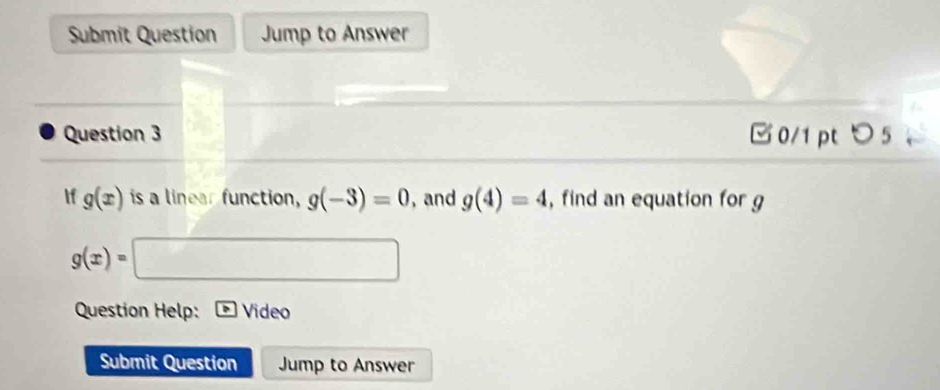 Submit Question Jump to Answer 
Question 3 □0/1 pt つ5 。 
If g(x) is a linear function, g(-3)=0 , and g(4)=4 , find an equation for g
g(x)=
x_1+x_2= □ /□  
Question Help: Video 
Submit Question Jump to Answer