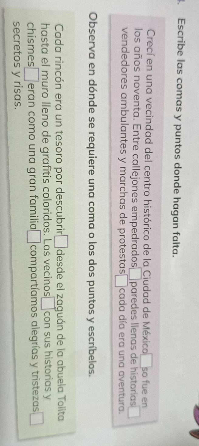Escribe las comas y puntos donde hagan falta. 
Crecí en una vecindad del centro histórico de la Ciudad de México □ so fue en 
los años noventa. Entre callejones empedrados □ paredes llenas de historias 
vendedores ambulantes y marchas de protestas □ cada día era una aventura. 
Observa en dónde se requiere una coma o los dos puntos y escríbelos. 
Cada rincón era un tesoro por descubrir · □ desde el zaguán de la abuela Tolita 
hasta el muro Ileno de grafitis coloridos. Los vecinos a con sus historias y 
chismes □ eran como una gran familia □ compartíamos alegrías y tristezas _  
secretos y risas.