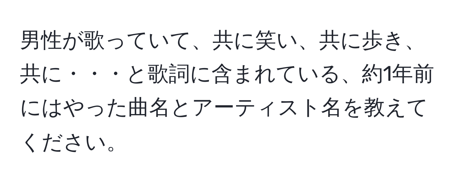 男性が歌っていて、共に笑い、共に歩き、共に・・・と歌詞に含まれている、約1年前にはやった曲名とアーティスト名を教えてください。