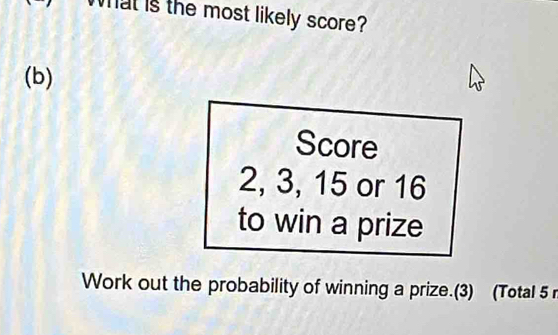 Wat is the most likely score? 
(b) 
Score
2, 3, 15 or 16
to win a prize 
Work out the probability of winning a prize.(3) (Total 5