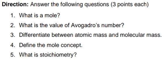 Direction: Answer the following questions (3 points each) 
1. What is a mole? 
2. What is the value of Avogadro's number? 
3. Differentiate between atomic mass and molecular mass. 
4. Define the mole concept. 
5. What is stoichiometry?