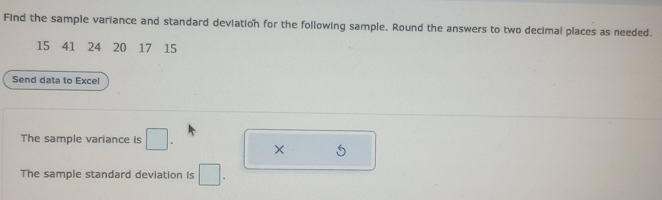 Find the sample variance and standard deviation for the following sample. Round the answers to two decimal places as needed.
15 ₹41 ₹24 20 ₹17-15 
Send data to Excel 
The sample variance is □ *
× 
The sample standard deviation is □ *