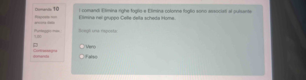 Domanda 10 l comandi Elimina righe foglio e Elimina colonne foglio sono associati al pulsante
Risposta non Elimina nel gruppo Celle della scheda Home.
ancora data
Punteggio max.: Scegli una risposta:
1.00
Vero
Contrassegna
domanda Falso