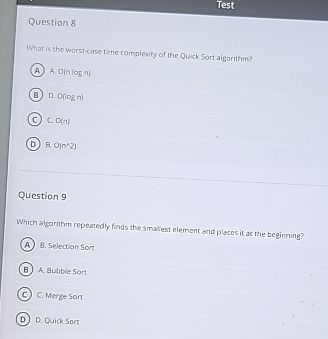 Test
Question 8
What is the worst-case time complexity of the Quick Sort algorithm?
AA O(nlog n)
B D. O(log n)
C. O(n)
D B. O(n^(wedge)2)
Question 9
Which algorithm repeatedly finds the smallest element and places it at the beginning?
A B. Selection Sort
B  A. Bubble Sort
c) C. Merge Sort
D D. Quick Sort