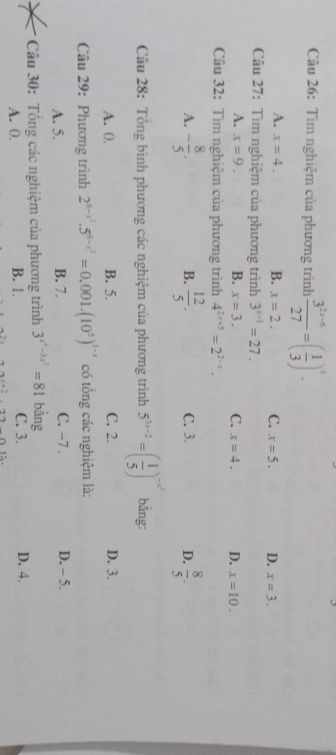 Tìm nghiệm của phương trình  (3^(2x-6))/27 =( 1/3 )^x.
A. x=4. B. x=2. C. x=5. D. x=3. 
Câu 27: Tìm nghiệm của phương trình 3^(x-1)=27.
A. x=9. B. x=3. C. x=4. D. x=10. 
Câu 32: Tìm nghiệm của phương trình 4^(2x+5)=2^(2-x).
A. - 8/5 .  12/5 . C. 3. D.  8/5 . 
B.
Câu 28: Tổng bình phương các nghiệm của phương trình 5^(3x-2)=( 1/5 )^-x^2 bǎng:
A. 0. B. 5. C. 2. D. 3.
Câu 29: Phương trình 2^(8-x^2).5^(8-x^2)=0,001.(10^5)^1-x có tổng các nghiệm là:
A. 5. B. 7.
C. −7. D. - 5.
Câu 30: Tổng các nghiệm của phương trình 3^(x^4)-3x^2=81 bằng
A. 0. B. 1.
C. 3. D. 4.