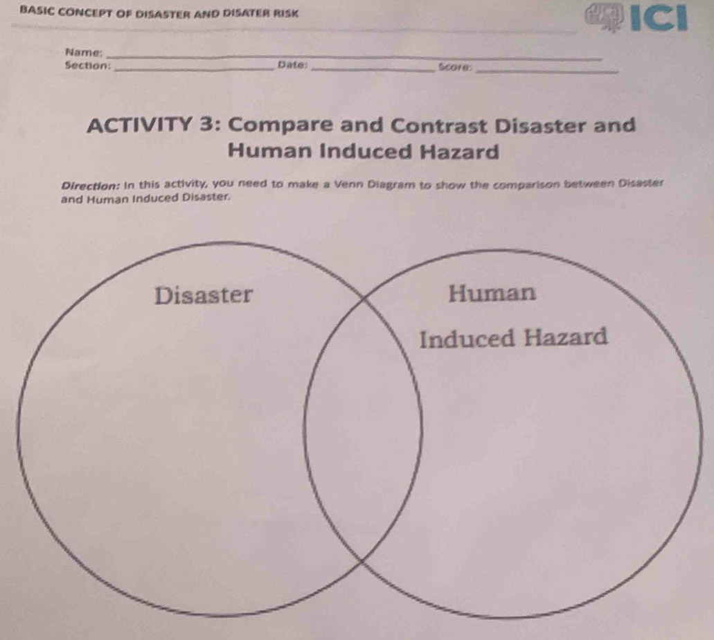 BASIC CONCEPT OF DISASTER AND DISATER RISK ICl 
_ 
Name:_ 
_ 
Section: _Date:_ Score:_ 
ACTIVITY 3: Compare and Contrast Disaster and 
Human Induced Hazard 
Direction: In this activity, you need to make a Venn Diagram to show the comparison between Disaster 
and Human Induced Disaster.