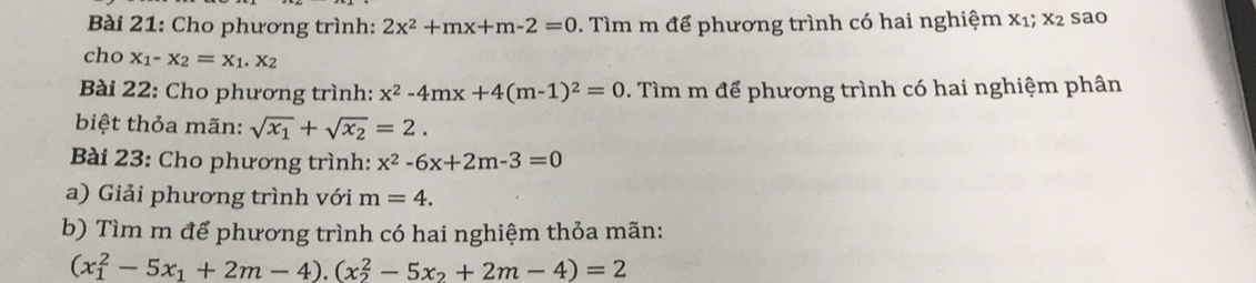 Cho phương trình: 2x^2+mx+m-2=0 * Tìm m để phương trình có hai nghiệm X_1; X_2 sao 
cho x_1-x_2=x_1.x_2
Bài 22: Cho phương trình: x^2-4mx+4(m-1)^2=0 7 Tìm m để phương trình có hai nghiệm phân 
biệt thỏa mãn: sqrt(x_1)+sqrt(x_2)=2. 
Bài 23: Cho phương trình: x^2-6x+2m-3=0
a) Giải phương trình với m=4. 
b) Tìm m để phương trình có hai nghiệm thỏa mãn:
(x_1^(2-5x_1)+2m-4).(x_2^(2-5x_2)+2m-4)=2