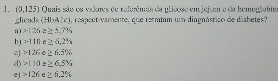 (0,125) Quais são os valores de referência da glicose em jejum e da hemoglobin
glicada (HbA1c), respectivamente, que retratam um diagnóstico de diabetes?
a) 126e≥ 5,7%
b) 110e≥ 6,2%
c) 126e≥ 6,5%
d) 110e≥ 6,5%
e) 126e≥ 6,2%