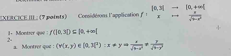 EXERCICE III : (7 points) Considérons l'application f:beginarrayr [0,3[to  xto  x/sqrt(9-x^2) endarray
1- Montrer que : f([0,3])⊂eq [0,+∈fty [
2-
a. Montrer que : (forall (x,y)∈ [0,3[^2):x!= yRightarrow  x/sqrt(9-x^2) !=  y/sqrt(9-y^2) 