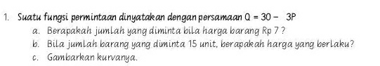 Suatu fungsi permintaan dinyatakan dengan persamaan Q=30-3P
a. Berapakah jumlah yang diminta bila harga barang Rp 7 ? 
b. Bila jumlah barang yang diminta 15 unit, berapakah harga yang berlaku? 
c. Gambarkan kurvanya.