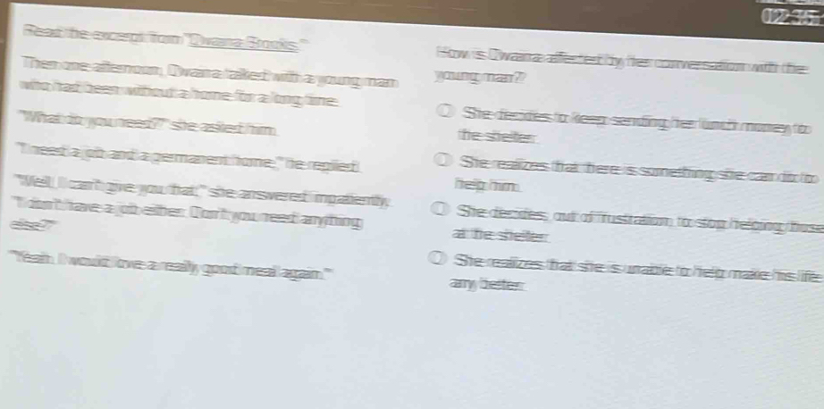 0235
Read the excernt for "Dvana Brooks." How is Owana affected by Her conversation withh fe
Then one afternoon, Owan a taked with a young man yomgnea?
who had been wihout a home for a long time She decides to keep sending Her lunch money too
"What do you need?"" she asted him he sheter 
"I need a joit and a germanent home, " he regiled
She realizes that here is something she can di to
help him .
"Vell, I can't give you that;" she ansvered impatiently, She decides, out of rustration to stop helbing fose
"I don't have a joib eiter. Don't you need any hing a he sheller 
the ?
O She realizes that she is unable to help make his life
"feam. II would love a really good meal again.'' any better
