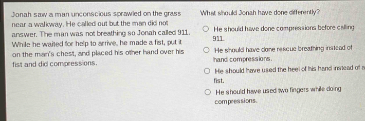 Jonah saw a man unconscious sprawled on the grass What should Jonah have done differently?
near a walkway. He called out but the man did not
answer. The man was not breathing so Jonah called 911. He should have done compressions before calling
While he waited for help to arrive, he made a fist, put it 911.
on the man's chest, and placed his other hand over his He should have done rescue breathing instead of
fist and did compressions. hand compressions.
He should have used the heel of his hand instead of a
fist.
He should have used two fingers while doing
compressions.