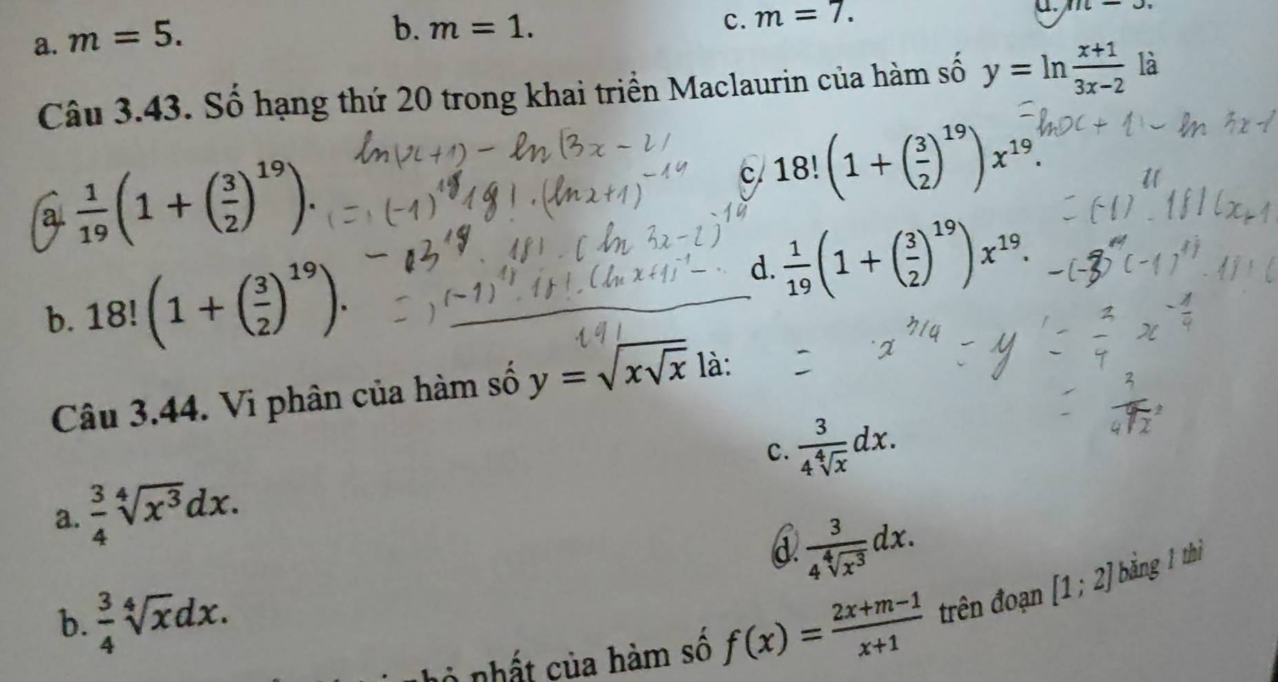 a. m=5.
b. m=1.
c. m=7. 
u. 11c-3, 
Câu 3.43. Số hạng thứ 20 trong khai triển Maclaurin của hàm số y=ln  (x+1)/3x-2  là
a.  1/19 (1+( 3/2 )^19).
c. 18!(1+( 3/2 )^19)x^(19).
b. 18! (1+( 3/2 )^19). d.  1/19 (1+( 3/2 )^19)x^(19). 
Câu 3.44. Vi phân của hàm số y=sqrt(xsqrt x) là:
c.  3/4sqrt[4](x) dx.
a.  3/4 sqrt[4](x^3)dx.
d.  3/4sqrt[4](x^3) dx.
b.  3/4 sqrt[4](x)dx. [1;2] bằng 1 thì
ở nhất của hàm số f(x)= (2x+m-1)/x+1  trên đoạn