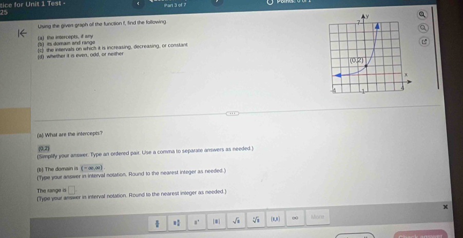 tice for Unit 1 Test -
25 Part 3 of 7
Using the given graph of the function f, find the following.
(a) the intercepts, if any
(b) its domain and range
(c) the intervals on which it is increasing, decreasing, or constant
(d) whether it is even, odd, or neither
(a) What are the intercepts?
(0,2)
(Simplify your answer. Type an ordered pair. Use a comma to separate answers as needed.)
(b) The domain is (-∈fty ,∈fty ).
(Type your answer in interval notation. Round to the nearest integer as needed.)
The range is □ .
(Type your answer in interval notation. Round to the nearest integer as needed.)
 □ /□   □  □ /□   □° |□ | sqrt(□ ) sqrt[3](□ ) (1,1) ∞ More