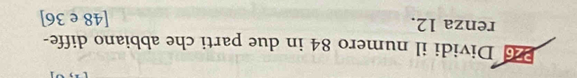 Dividi il numero 84 in due parti che abbiano diffe- 
renza 12. [48 e 36]