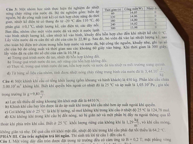 Một nhóm học sinh thực hiện thí nghiệm đo nhiệ
nóng chảy riêng của nước đá. Bộ thí nghiệm gồm: biển á
nguồn, bộ đo công suất (oát kế) có tích hợp chức năng đo thờ
gian, nhiệt kể điện tử có thang đo từ -20°C dến 110°C :, đ
phân giải ± 0,1°C % nhiệt lượng kế, cân điện tử, các dây nổ
Ban đầu, nhóm cho một viên nước đá và một ít nước lạn
vào bình nhiệt lượng kế, cắm nhiệt kế vào bình, khuấy đều hỗn hợp cho đến khi nhiệt kế chi 0°C.
Lây viên nước đá ra cân thì số chỉ của cân là 22,80 g. Sau đó, bỏ viên đá vào lại nhiệt lượng kế. sao
cho toàn bộ điện trở chìm trong hỗn hợp nước và nước đá, bật công tắc nguồn, khuấy nhẹ, ghi lại số
chỉ của bộ đo công suất và thời gian sau các khoảng 60 giây vào bảng. Khi thời gian là 300 giảy,
lấy viên đá ra cân thì số chỉ của cân là 10,58 g.
a) Trong quá trình nước đá tan, nhiệt độ hỗn hợp không đổi.
b) Trong quả trình nước đá tan, nội năng của hỗn hợp không đổi.
c) Thực tế, trong quá trình nước đá tan, hỗn hợp nước và nước đá tỏa nhiệt ra môi trường xung quanh.
d) Từ bảng số liệu của nhóm, tính được nhiệt nóng chảy riêng trung bình của nước đá là 3,44,10^5 J/kg .
Cầu 4: Một khính khí cầu có tổng khối lượng (gồm khoang và hành khách) là 450 kg. Phần khí cầu chứa
3,00.10^3m^3 không khí. Biết khí quyển bên ngoài có nhiệt độ là 25°C và áp suất !à 1,03.10^5Pa , gia t 4
trọng trường là g=9,80 m/s^2 .
a) Lực tối thiều để nâng khoang lên khỏi mặt đất là 4410 N,
b) Khinh khí cầu bay lên được là do áp suất khí trong khí cầu nhỏ hơn áp suất ngoài khí quyền.
c) Coi không khí ở 25°C là khí lý tưởng, số mol không khí trong khí cầu ở nhiệt độ 25°C là 124,78 mol.
d) Khí không khí trong khí cầu bị đốt nóng, nó bị giãn nở và một phần bị đầy ra ngoài thông qua lỗ
thoát khí phía trên khí cầu. Biết ở 25°C khối lượng riêng của không khí là 1,29 kg/m^3  , vỏ khí cầu móng,
không giãn và nhẹ. Để quả cầu rời khỏi mặt đất, nhiệt độ khí trong khí cầu phải đạt tối thiều là 64,2°C.
PHẢN III. Câu trắc nghiệm trả lời ngắn. Thí sinh trả lời từ câu 1 đến câu 6.
Câu 1. Một vòng dây dẫn tròn được đặt trong từ trường đều có cảm ứng từ B=0.2T; mặt phắng vòng