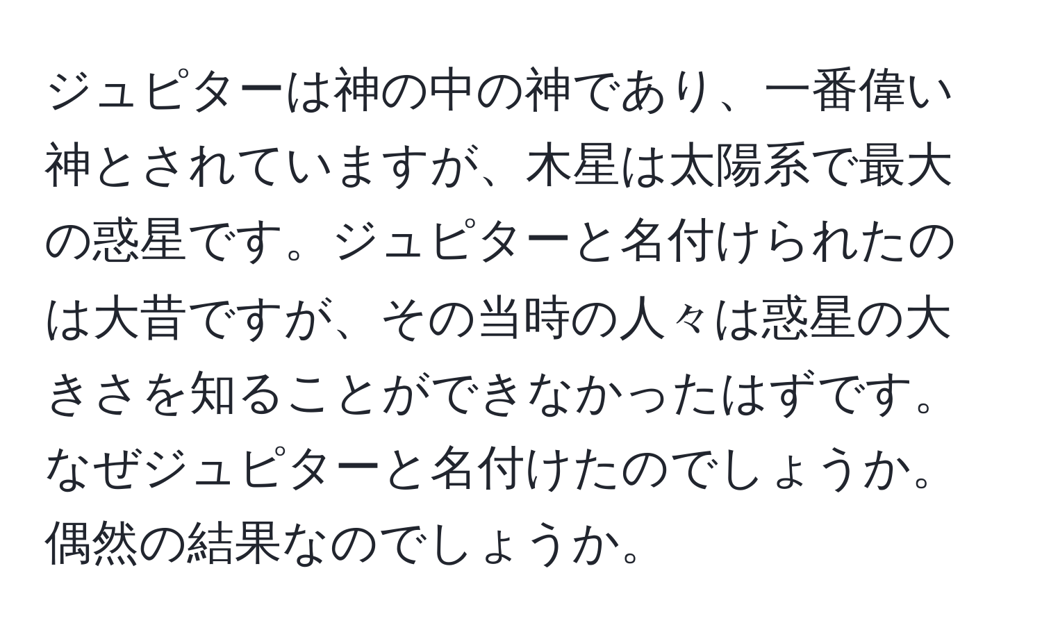 ジュピターは神の中の神であり、一番偉い神とされていますが、木星は太陽系で最大の惑星です。ジュピターと名付けられたのは大昔ですが、その当時の人々は惑星の大きさを知ることができなかったはずです。なぜジュピターと名付けたのでしょうか。偶然の結果なのでしょうか。