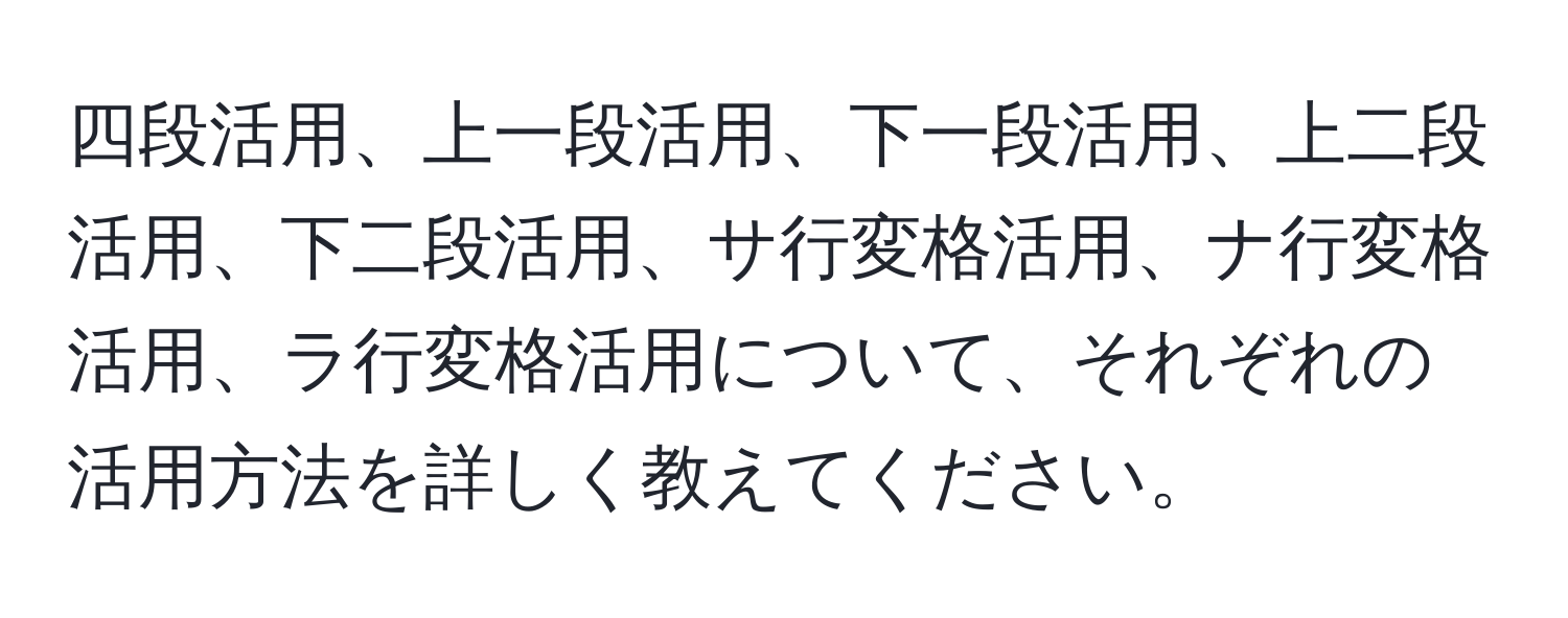 四段活用、上一段活用、下一段活用、上二段活用、下二段活用、サ行変格活用、ナ行変格活用、ラ行変格活用について、それぞれの活用方法を詳しく教えてください。