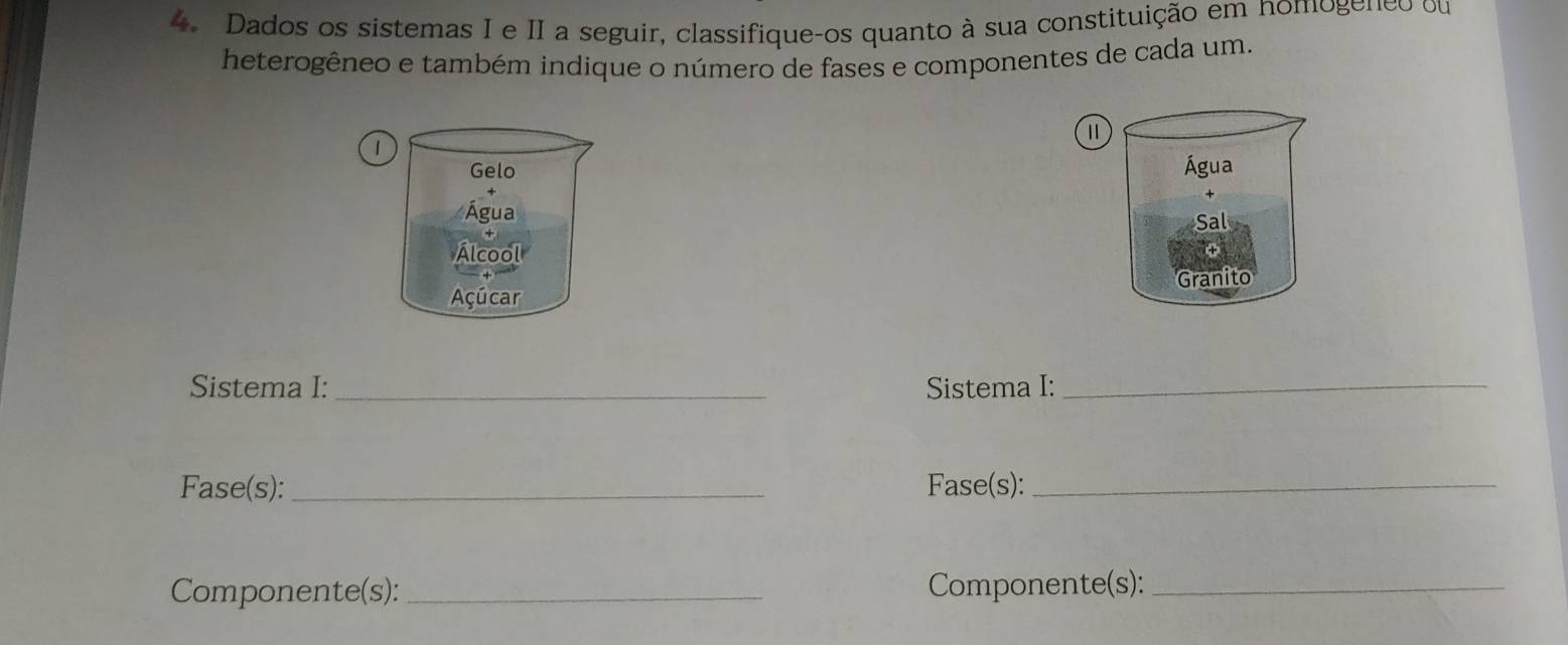 Dados os sistemas I e II a seguir, classifique-os quanto à sua constituição em nomogeneo ou 
heterogêneo e também indique o número de fases e componentes de cada um. 
1 
1 
Gelo Água 
Água 
Sal 
Álcool 
Granito 
Açúcar 
Sistema I:_ Sistema I:_ 
Fase(s): _Fase(s):_ 
Componente(s):_ Componente(s):_