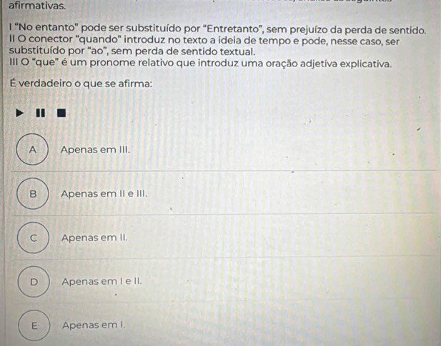 afirmativas.
l “No entanto" pode ser substituído por “Entretanto”, sem prejuízo da perda de sentido.
II O conector “quando' introduz no texto a ideia de tempo e pode, nesse caso, ser
substituído por “ao”, sem perda de sentido textual.
III O 'que'' é um pronome relativo que introduz uma oração adjetiva explicativa.
É verdadeiro o que se afirma:
A Apenas em III.
B Apenas em II e III.
C Apenas em II.
D  Apenas em I e II.
E Apenas em I.