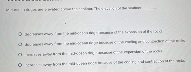 Mid-ocean ridges are elevated above the seafloor. The elevation of the seafloor __.
decreases away from the mid-ocean ridge because of the expansion of the rocks
decreases away from the mid-ocean ridge because of the cooling and contraction of the rocks
increases away from the mid-ocean ridge because of the expansion of the rocks
increases away from the mid-ocean ridge because of the cooling and contraction of the rocks