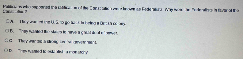 Politicians who supported the ratification of the Constitution were known as Federalists. Why were the Federalists in favor of the
Constitution?
A. They wanted the U.S. to go back to being a British colony.
B. They wanted the states to have a great deal of power.
C. They wanted a strong central government.
D. They wanted to establish a monarchy.