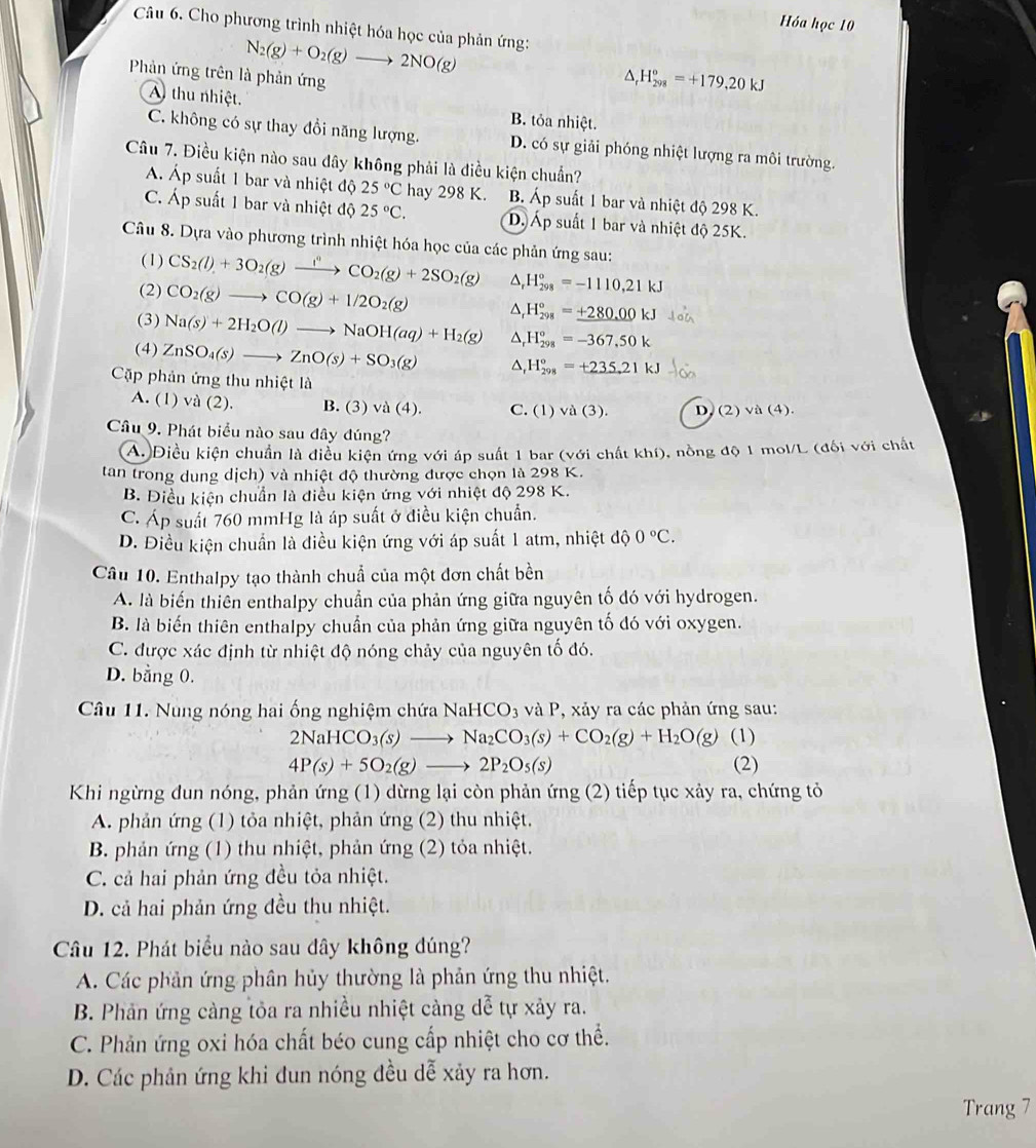 Hóa học 10
Câu 6. Cho phương trình nhiệt hóa học của phản ứng:
N_2(g)+O_2(g)to 2NO(g)
Phản ứng trên là phản ứng^(H_(298)°=+179,20kJ
A) thu nhiệt.
B. tỏa nhiệt.
C. không có sự thay đổi năng lượng. D. có sự giải phóng nhiệt lượng ra môi trường.
Câu 7. Điều kiện nào sau dây không phải là điều kiện chuẩn?
Á. Áp suất 1 bar và nhiệt độ 25^circ)C hay 298 K. B. Áp suất 1 bar và nhiệt độ 298 K.
C. Áp suất 1 bar và nhiệt độ 25°C. Dộ Áp suất 1 bar và nhiệt độ 25K.
Câu 8. Dựa vào phương trình nhiệt hóa học của các phản ứng sau:
(1) CS_2(l)+3O_2(g)xrightarrow i^nCO_2(g)+2SO_2(g) ^ H_(298)°=-1110,21kJ
(2) CO_2(g)to CO(g)+1/2O_2(g)
H_(298)°=_ +280.00kJ
(3) Na(s)+2H_2O(l)to NaOH(aq)+H_2(g) H_(298)°=-367,50k
(4) ZnSO_4(s)to ZnO(s)+SO_3(g)
H_(298)°=+235.21kJ
Cặp phản ứng thu nhiệt là
A. (1) và (2). B. (3) √ a(4) C. (1) vd(3). D, (2) và (4).
Câu 9. Phát biểu nào sau đây đúng?
A. Điều kiện chuẩn là điều kiện ứng với áp suất 1 bar (với chất khí), nồng độ 1 mol/L (đối với chất
tan trong dung dịch) và nhiệt độ thường được chọn là 298 K.
B. Điều kiện chuẩn là điều kiện ứng với nhiệt độ 298 K.
C. Áp suất 760 mmHg là áp suất ở điều kiện chuẩn.
D. Điều kiện chuẩn là điều kiện ứng với áp suất 1 atm, nhiệt dhat Q°
Câu 10. Enthalpy tạo thành chuẩ của một đơn chất bền
A. là biến thiên enthalpy chuẩn của phản ứng giữa nguyên tố đó với hydrogen.
B. là biến thiên enthalpy chuẩn của phản ứng giữa nguyên tố đó với oxygen.
C. được xác định từ nhiệt độ nóng chảy của nguyên tố đó.
D. bằng 0.
Câu 11. Nung nóng hai ống nghiệm chứa NaHCO_3 và P, xảy ra các phản ứng sau:
2NaHCO_3(s)to Na_2CO_3(s)+CO_2(g)+H_2O(g) (1)
4P(s)+5O_2(g)to 2P_2O_5(s) (2)
Khi ngừng dun nóng, phản ứng (1) dừng lại còn phản ứng (2) tiếp tục xảy ra, chứng tỏ
A. phản ứng (1) tỏa nhiệt, phản ứng (2) thu nhiệt.
B. phản ứng (1) thu nhiệt, phản ứng (2) tỏa nhiệt.
C. cả hai phản ứng đều tỏa nhiệt.
D. cả hai phản ứng đều thu nhiệt.
Câu 12. Phát biểu nào sau dây không đúng?
A. Các phản ứng phân hủy thường là phản ứng thu nhiệt.
B. Phản ứng cảng tỏa ra nhiều nhiệt càng dễ tự xảy ra.
C. Phản ứng oxi hóa chất béo cung cấp nhiệt cho cơ thể.
D. Các phân ứng khi đun nóng đều dễ xảy ra hơn.
Trang 7