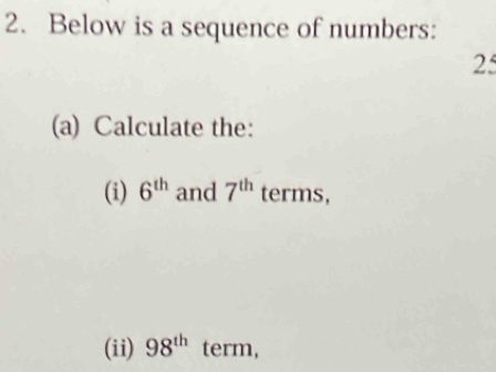 Below is a sequence of numbers: 
25 
(a) Calculate the: 
(i) 6^(th) and 7^(th) terms, 
(ii) 98^(th) term,