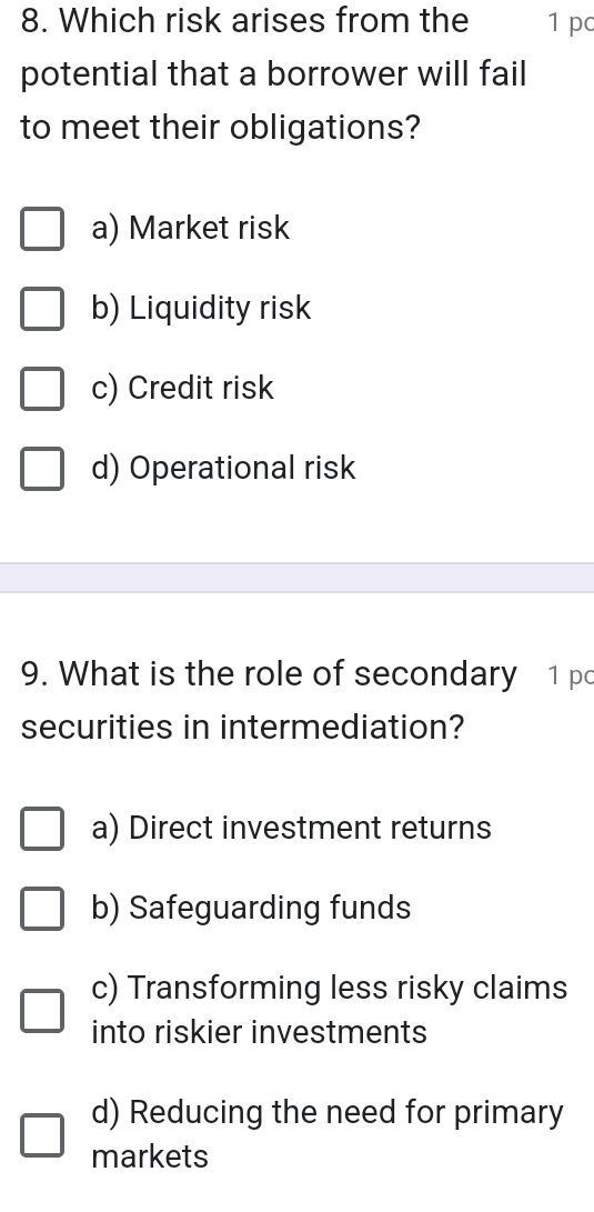 Which risk arises from the 1 pc
potential that a borrower will fail
to meet their obligations?
a) Market risk
b) Liquidity risk
c) Credit risk
d) Operational risk
9. What is the role of secondary 1 pc
securities in intermediation?
a) Direct investment returns
b) Safeguarding funds
c) Transforming less risky claims
into riskier investments
d) Reducing the need for primary
markets