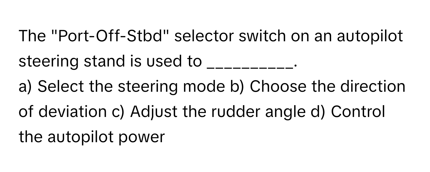 The "Port-Off-Stbd" selector switch on an autopilot steering stand is used to __________.

a) Select the steering mode b) Choose the direction of deviation c) Adjust the rudder angle d) Control the autopilot power