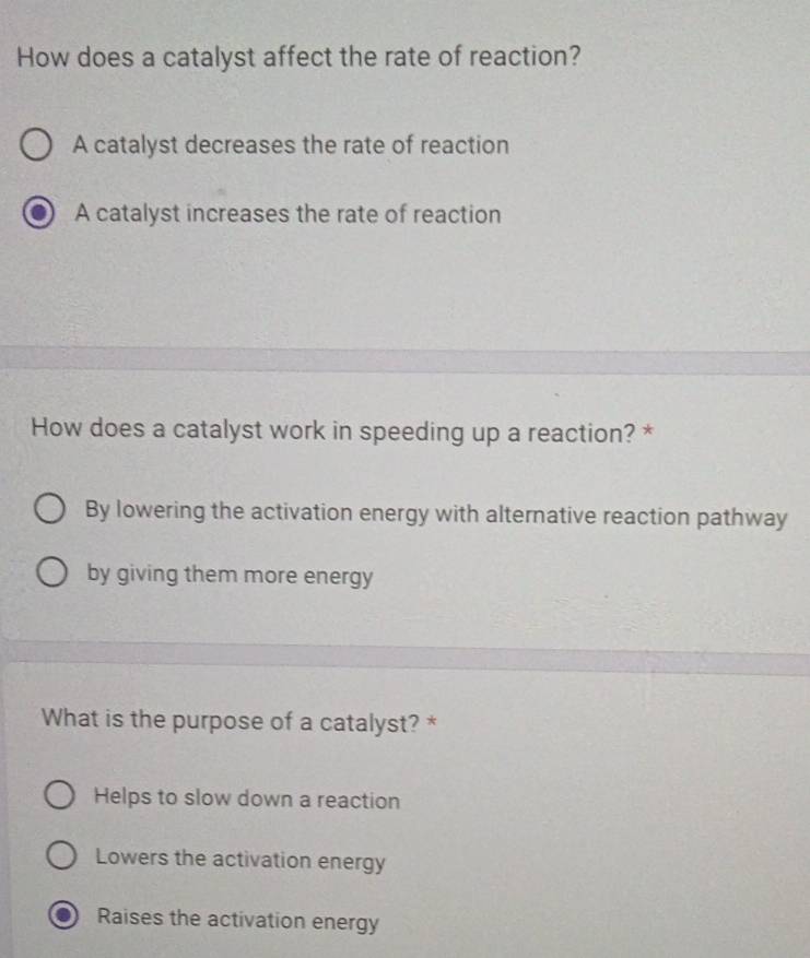 How does a catalyst affect the rate of reaction?
A catalyst decreases the rate of reaction
A catalyst increases the rate of reaction
How does a catalyst work in speeding up a reaction? *
By lowering the activation energy with alternative reaction pathway
by giving them more energy
What is the purpose of a catalyst? *
Helps to slow down a reaction
Lowers the activation energy
Raises the activation energy