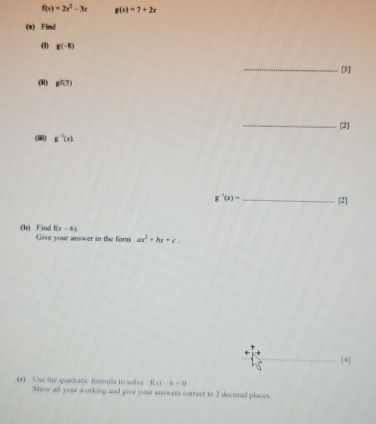 f(x)=2x^2-3x g(x)=7+2x
(a) Find 
() g(-8)
_[I] 
(H) gf(5)
_[2] 
() g^(-1)(x).
g^(-1)(x)= _[2] 
(b) Find 8(x-6). Give your answer in the form ax^2+bx+c. 
[4] 
(c) Use the quadeatic formula to solve f(x)=6-0
Show all your working and give your answers correct to 2 decimal places.