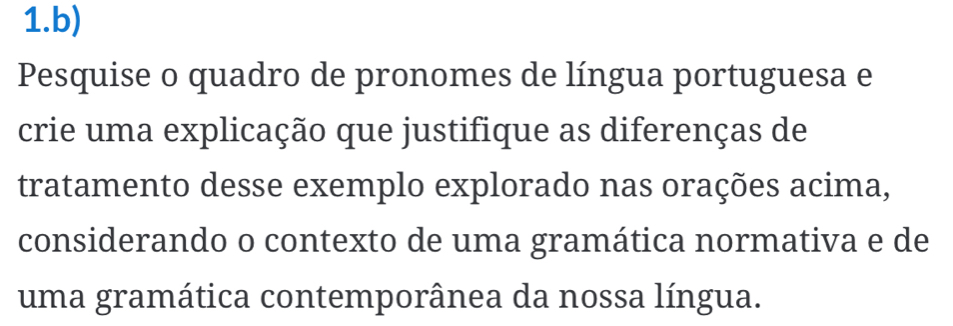 Pesquise o quadro de pronomes de língua portuguesa e 
crie uma explicação que justifique as diferenças de 
tratamento desse exemplo explorado nas orações acima, 
considerando o contexto de uma gramática normativa e de 
uma gramática contemporânea da nossa língua.