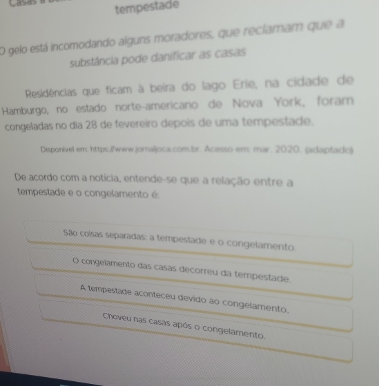 tempestade
O gelo está incomodando alguns moradores, que reclamam que a
substância pode danificar as casas
Residências que ficam à beira do lago Erie, na cidade de
Hamburgo, no estado norte-americano de Nova York, foram
congeladas no dia 28 de fevereiro depois de uma tempestade.
Disponível em: https://www.jornaljoca.com.br. Acesso em: mar. 2020. (adaptado)
De acordo com a notícia, entende-se que a relação entre a
tempestade e o congelamento é
São coisas separadas: a tempestade e o congelamento.
congelamento das casas decorreu da tempestade.
A tempestade aconteceu devido ao congelamento.
Choveu nas casas após o congelamento.