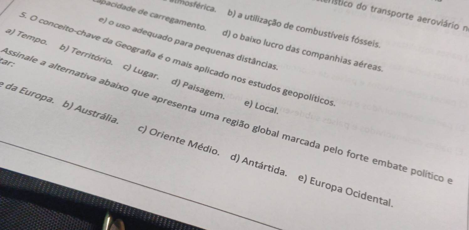 ehístico do transporte aeroviário n
almosférica. b) a utilização de combustíveis fósseis.
apacidade de carregamento. d) o baixo lucro das companhias aéreas.
e) o uso adequado para pequenas distâncias
a) Tempo. b) Território. c) Lugar.
5. O conceito-chave da Geografia é o mais aplicado nos estudos geopolítico
tar:
d) Paisagem. e) Local.
essinale a alternativa abaixo que apresenta uma região global marcada pelo forte embate político
da Europa. b) Austrália t) Oriente Médio. d) Antártida. e) Europa Ocidenta)