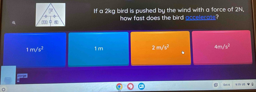 If a 2kg bird is pushed by the wind with a force of 2N,
how fast does the bird accelerate?
1m/s^2 1 m
2m/s^2
4m/s^2
Jorge
B
Oct 4 19 US