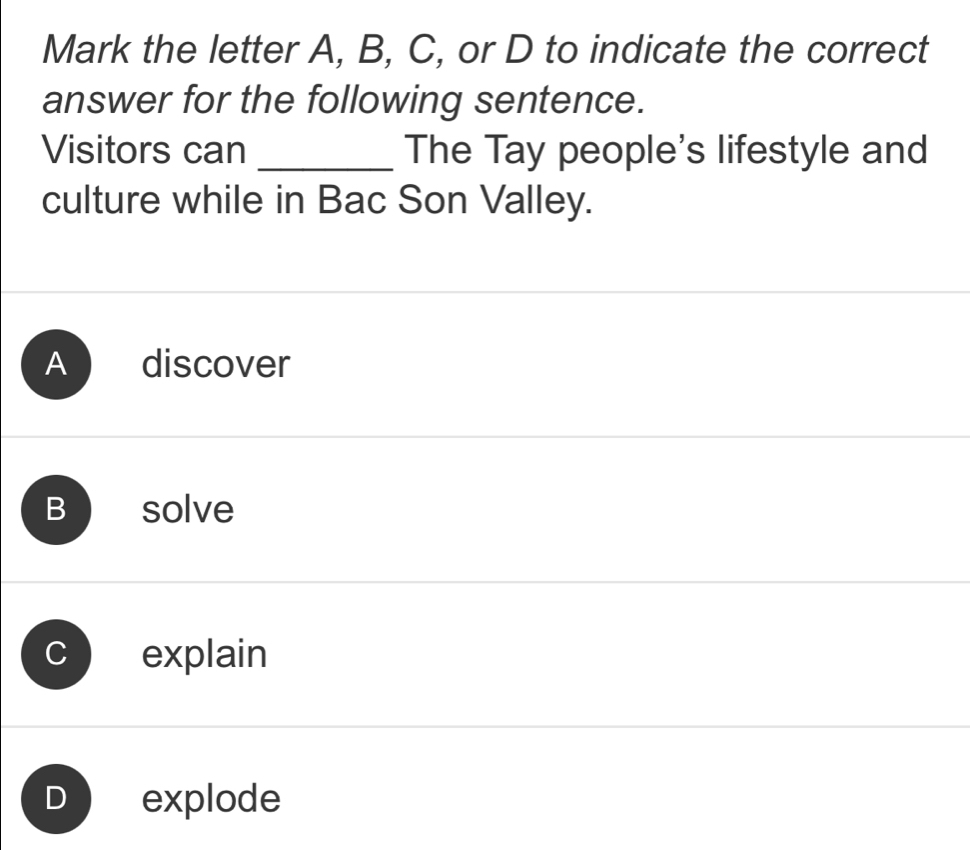 Mark the letter A, B, C, or D to indicate the correct
answer for the following sentence.
Visitors can _The Tay people's lifestyle and
culture while in Bac Son Valley.
A discover
B solve
explain
explode